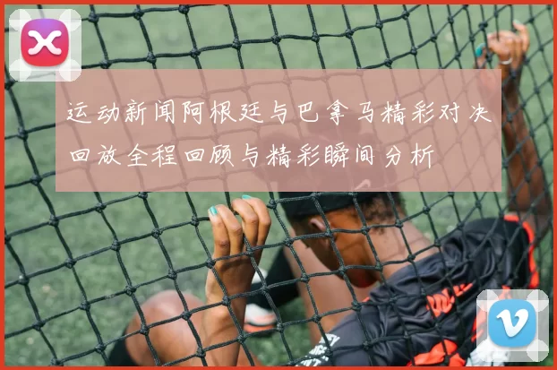 运动新闻阿根廷与巴拿马精彩对决回放全程回顾与精彩瞬间分析