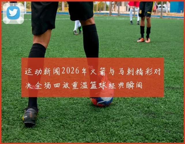 运动新闻2026年火箭与马刺精彩对决全场回放重温篮球经典瞬间