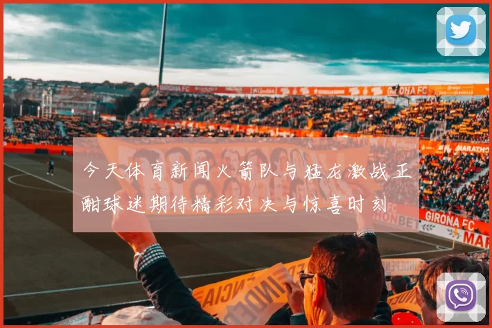 今天体育新闻火箭队与猛龙激战正酣球迷期待精彩对决与惊喜时刻