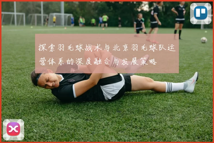 探索羽毛球战术与北京羽毛球队运营体系的深度融合与发展策略