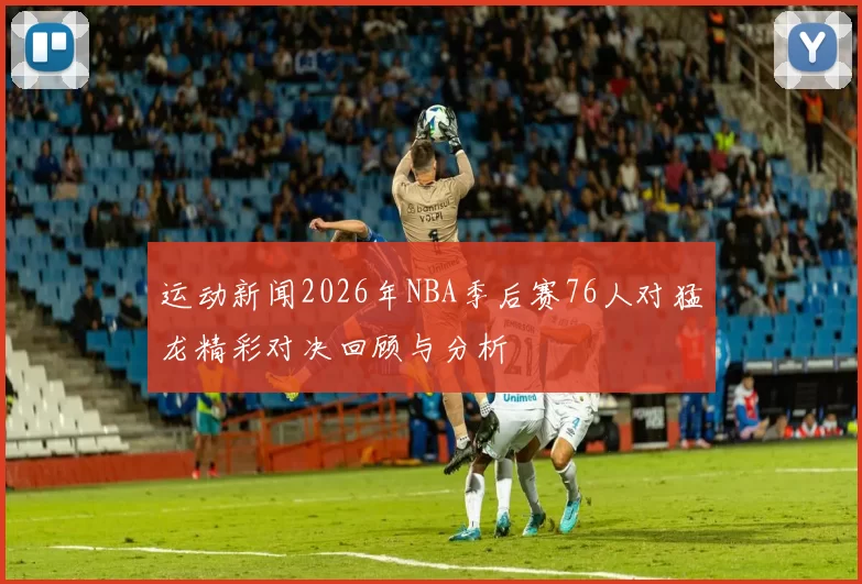 运动新闻2026年NBA季后赛76人对猛龙精彩对决回顾与分析